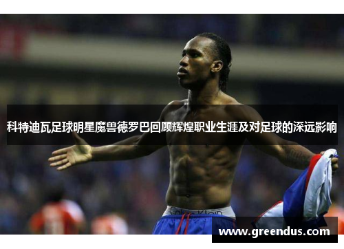 科特迪瓦足球明星魔兽德罗巴回顾辉煌职业生涯及对足球的深远影响