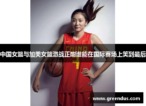中国女篮与加美女篮激战正酣谁能在国际赛场上笑到最后