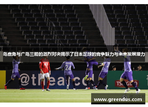 岛鹿角与广岛三箭的激烈对决揭示了日本足球的竞争魅力与未来发展潜力